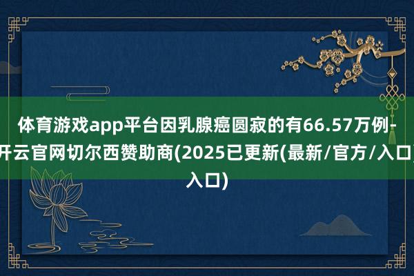 体育游戏app平台因乳腺癌圆寂的有66.57万例-开云官网切尔西赞助商(2025已更新(最新/官方/入口)