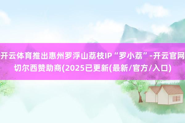 开云体育推出惠州罗浮山荔枝IP“罗小荔”-开云官网切尔西赞助商(2025已更新(最新/官方/入口)
