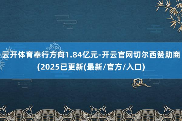云开体育奉行方向1.84亿元-开云官网切尔西赞助商(2025已更新(最新/官方/入口)