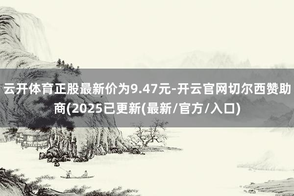 云开体育正股最新价为9.47元-开云官网切尔西赞助商(2025已更新(最新/官方/入口)