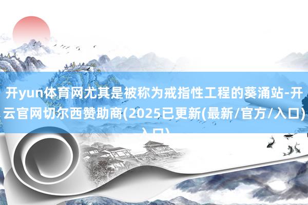 开yun体育网尤其是被称为戒指性工程的葵涌站-开云官网切尔西赞助商(2025已更新(最新/官方/入口)