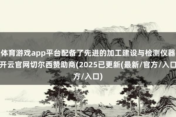 体育游戏app平台配备了先进的加工建设与检测仪器-开云官网切尔西赞助商(2025已更新(最新/官方/入口)