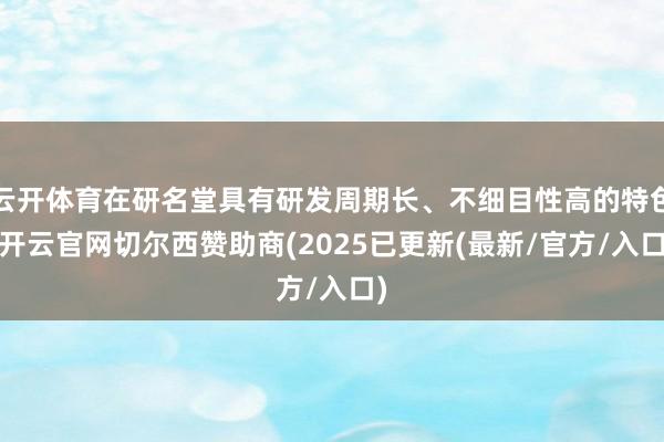 云开体育在研名堂具有研发周期长、不细目性高的特色-开云官网切尔西赞助商(2025已更新(最新/官方/入口)