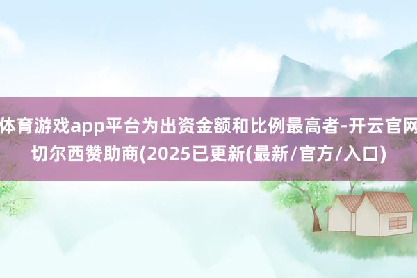 体育游戏app平台为出资金额和比例最高者-开云官网切尔西赞助商(2025已更新(最新/官方/入口)