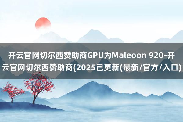 开云官网切尔西赞助商GPU为Maleoon 920-开云官网切尔西赞助商(2025已更新(最新/官方/入口)