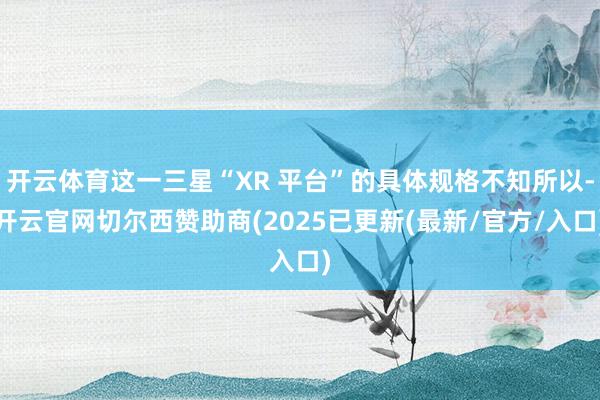 开云体育这一三星“XR 平台”的具体规格不知所以-开云官网切尔西赞助商(2025已更新(最新/官方/入口)