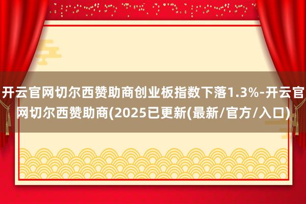 开云官网切尔西赞助商创业板指数下落1.3%-开云官网切尔西赞助商(2025已更新(最新/官方/入口)