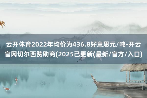 云开体育2022年均价为436.8好意思元/吨-开云官网切尔西赞助商(2025已更新(最新/官方/入口)