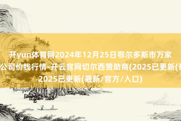 开yun体育网2024年12月25日鄂尔多斯市万家惠农贸阛阓有限公司价钱行情-开云官网切尔西赞助商(2025已更新(最新/官方/入口)