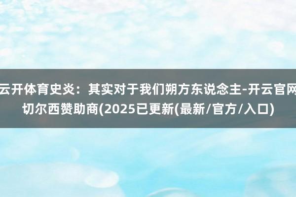 云开体育史炎：其实对于我们朔方东说念主-开云官网切尔西赞助商(2025已更新(最新/官方/入口)