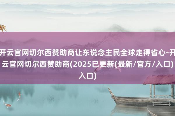 开云官网切尔西赞助商让东说念主民全球走得省心-开云官网切尔西赞助商(2025已更新(最新/官方/入口)