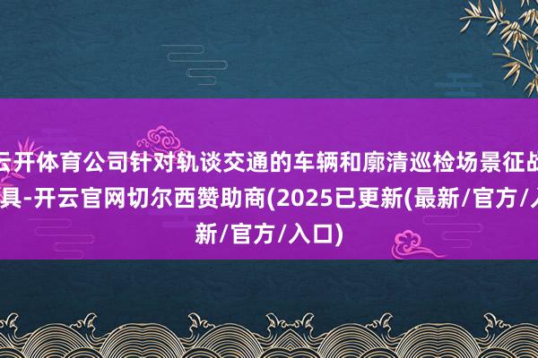 云开体育公司针对轨谈交通的车辆和廓清巡检场景征战的家具-开云官网切尔西赞助商(2025已更新(最新/官方/入口)