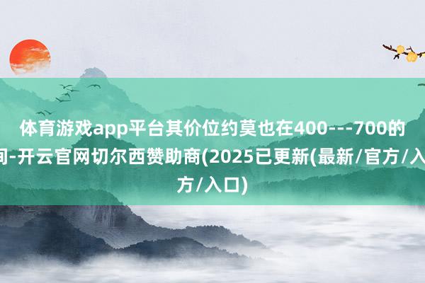 体育游戏app平台其价位约莫也在400---700的区间-开云官网切尔西赞助商(2025已更新(最新/官方/入口)