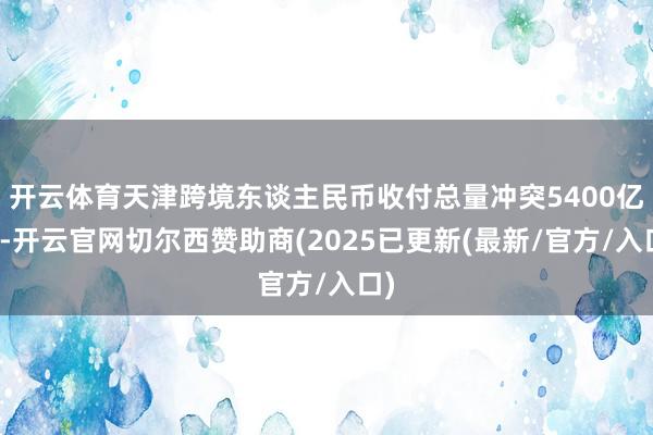 开云体育天津跨境东谈主民币收付总量冲突5400亿元-开云官网切尔西赞助商(2025已更新(最新/官方/入口)