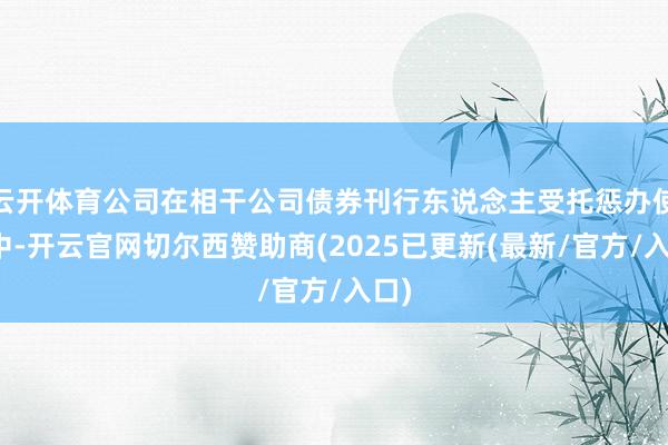 云开体育公司在相干公司债券刊行东说念主受托惩办使命中-开云官网切尔西赞助商(2025已更新(最新/官方/入口)