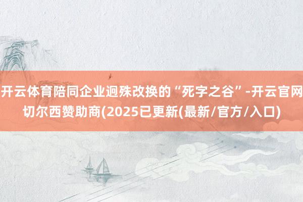 开云体育陪同企业迥殊改换的“死字之谷”-开云官网切尔西赞助商(2025已更新(最新/官方/入口)