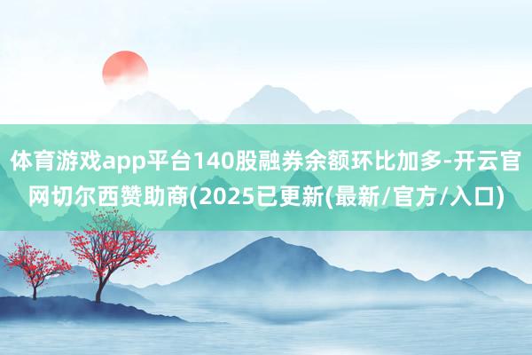 体育游戏app平台140股融券余额环比加多-开云官网切尔西赞助商(2025已更新(最新/官方/入口)