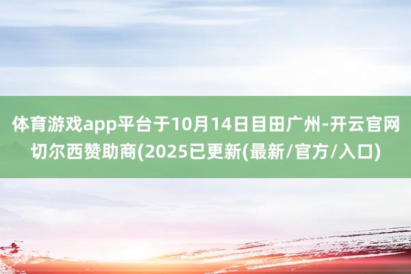 体育游戏app平台于10月14日目田广州-开云官网切尔西赞助商(2025已更新(最新/官方/入口)