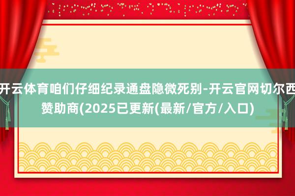 开云体育咱们仔细纪录通盘隐微死别-开云官网切尔西赞助商(2025已更新(最新/官方/入口)