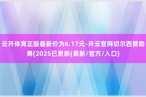 云开体育正股最新价为6.17元-开云官网切尔西赞助商(2025已更新(最新/官方/入口)