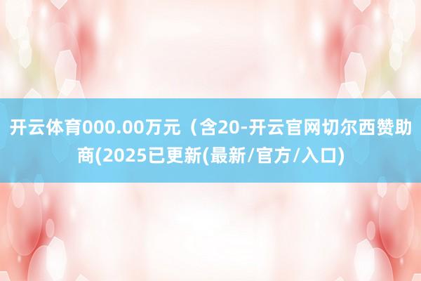 开云体育000.00万元（含20-开云官网切尔西赞助商(2025已更新(最新/官方/入口)