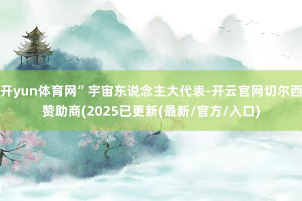 开yun体育网”宇宙东说念主大代表-开云官网切尔西赞助商(2025已更新(最新/官方/入口)