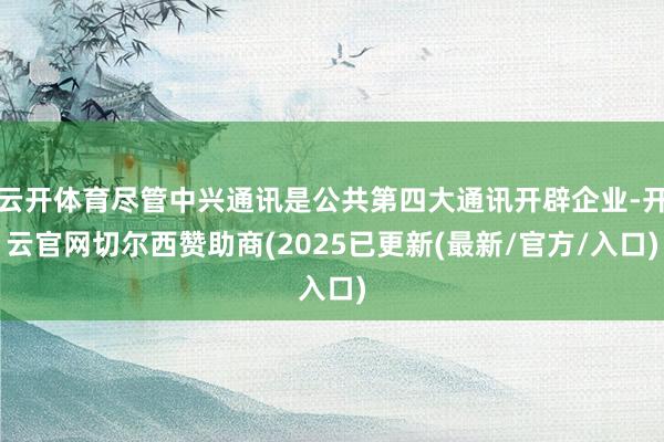 云开体育尽管中兴通讯是公共第四大通讯开辟企业-开云官网切尔西赞助商(2025已更新(最新/官方/入口)