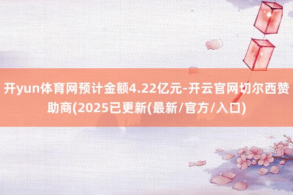 开yun体育网预计金额4.22亿元-开云官网切尔西赞助商(2025已更新(最新/官方/入口)