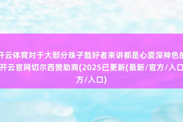 开云体育对于大部分珠子酷好者来讲都是心爱深神色的-开云官网切尔西赞助商(2025已更新(最新/官方/入口)