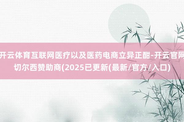 开云体育互联网医疗以及医药电商立异正酣-开云官网切尔西赞助商(2025已更新(最新/官方/入口)