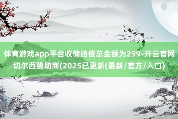 体育游戏app平台收储赔偿总金额为239-开云官网切尔西赞助商(2025已更新(最新/官方/入口)