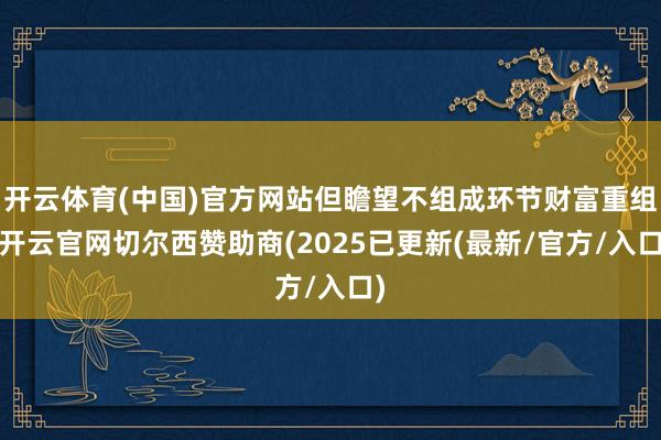 开云体育(中国)官方网站但瞻望不组成环节财富重组-开云官网切尔西赞助商(2025已更新(最新/官方/入口)