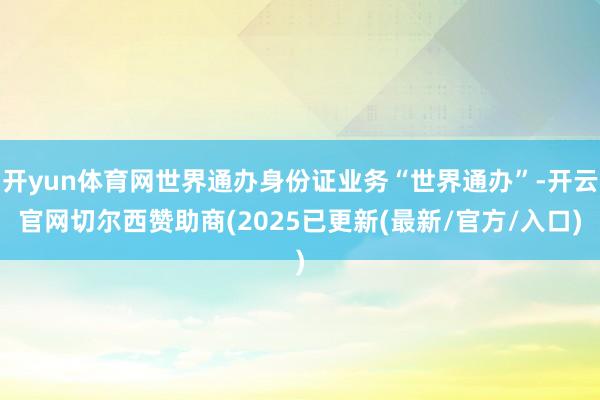 开yun体育网世界通办身份证业务“世界通办”-开云官网切尔西赞助商(2025已更新(最新/官方/入口)