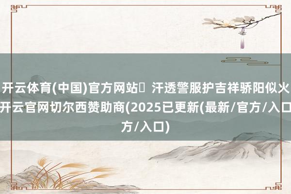 开云体育(中国)官方网站‌汗透警服护吉祥骄阳似火-开云官网切尔西赞助商(2025已更新(最新/官方/入口)