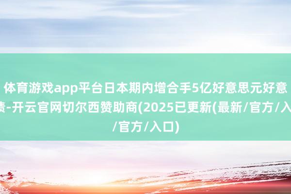 体育游戏app平台日本期内增合手5亿好意思元好意思债-开云官网切尔西赞助商(2025已更新(最新/官方/入口)