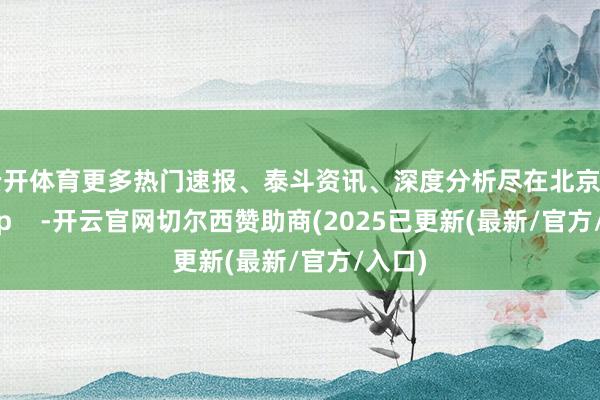 云开体育更多热门速报、泰斗资讯、深度分析尽在北京日报App -开云官网切尔西赞助商(2025已更新(最新/官方/入口)