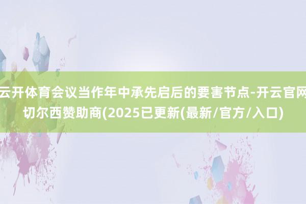 云开体育会议当作年中承先启后的要害节点-开云官网切尔西赞助商(2025已更新(最新/官方/入口)