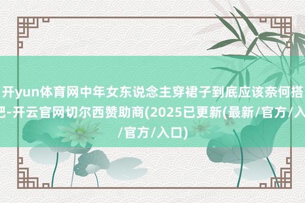 开yun体育网中年女东说念主穿裙子到底应该奈何搭配吧-开云官网切尔西赞助商(2025已更新(最新/官方/入口)