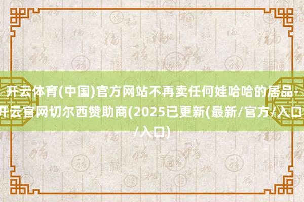 开云体育(中国)官方网站不再卖任何娃哈哈的居品-开云官网切尔西赞助商(2025已更新(最新/官方/入口)